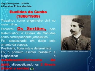 Euclides da Cunha
(1866/1909)
Trabalhou como engenheiro civil no
meio militar.
Escreveu Os Sertões, pois
testemunhou a Guerra de Canudos
como correspondente jornalístico.
Foi assassinado em duelo pelo
amante da esposa.
Positivista, florianista e determinista.
Foi o primeiro escritor brasileiro a
diagnosticar o
subdesenvolvimento do
país, diagnosticando os 2 Brasis
(litoral e sertão) (7).
Língua Portuguesa - 3ª Série
A literatura Pré-modernista
Imagem: Euclides da Cunha / Domínio Público
 