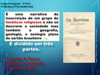 É uma narrativa da
insurreição de um grupo de
fanáticos religiosos e não só
descreve a sociedade mas
também a geografia,
geologia, e zoologia plana
do sertão brasileiro (8).
Língua Portuguesa - 3ª Série
A literatura Pré-modernista
É dividido em três
partes.
1ª parte: A Terra
2ª parte: O homem
3ª parte: A luta
Imagem:
Capa
de
“Os
Sertões”,
1902
/
Domínio
público
 
