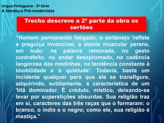 “Homem permanente fatigado, o sertanejo 'reflete
a preguiça invencível, a atonia muscular perene,
em tudo: na palavra remorada, no gesto
contrafeito, no andar desaprumado, na cadência
langorosa das modinhas, na tendência constante à
imobilidade e à quietude'. Todavia, basta um
incidente qualquer para que ele se transfigure,
adquirindo, subitamente, a característica de um
'titã dominador. É crédulo, místico, deixando-se
levar por superstições absurdas. Sua religião traz
em si, caracteres das três raças que o formaram: o
branco, o índio e o negro; como ele, sua religião é
mestiça.”
Trecho descreve a 2ª parte da obra os
sertões
Língua Portuguesa - 3ª Série
A literatura Pré-modernista
 