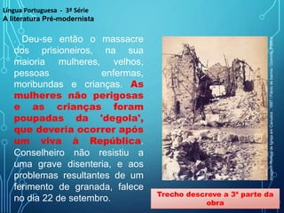 . Deu-se então o massacre
dos prisioneiros, na sua
maioria mulheres, velhos,
pessoas enfermas,
moribundas e crianças. As
mulheres não perigosas
e as crianças foram
poupadas da 'degola',
que deveria ocorrer após
um viva à República.
Conselheiro não resistiu a
uma grave disenteria, e aos
problemas resultantes de um
ferimento de granada, falece
no dia 22 de setembro. Trecho descreve a 3ª parte da
obra
Língua Portuguesa - 3ª Série
A literatura Pré-modernista
Imagem:
Ruínas
de
Igreja
em
Canudos
,
1897
/
Flávio
de
barros
/
Domínio
Público
 