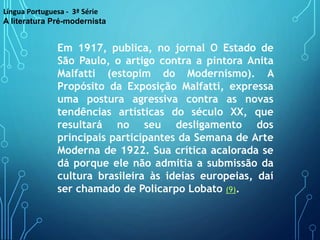 Em 1917, publica, no jornal O Estado de
São Paulo, o artigo contra a pintora Anita
Malfatti (estopim do Modernismo). A
Propósito da Exposição Malfatti, expressa
uma postura agressiva contra as novas
tendências artísticas do século XX, que
resultará no seu desligamento dos
principais participantes da Semana de Arte
Moderna de 1922. Sua crítica acalorada se
dá porque ele não admitia a submissão da
cultura brasileira às ideias europeias, daí
ser chamado de Policarpo Lobato (9).
Língua Portuguesa - 3ª Série
A literatura Pré-modernista
 