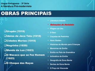 OBRAS PRINCIPAIS
Urupês (1919)
Ideias de Jeca Tatu (1918)
Cidades Mortas (1919)
Negrinha (1920)
Mundo da Lua (1923)
O Macaco que se Fez Homem
(1923)
O Choque das Raças
• Literatura Infantil:
• Reinações de Narizinho
• Viagem ao Céu
• O Saci
• Caçadas de Pedrinho
• Hans Staden
• Histórias do Mundo para Crianças
• Memórias de Emília
• Emília no País da Gramática
• Aritmética de Emília
• Geografia de Dona Benta
• Serões de Dona Benta
• O Poço do Visconde
Língua Portuguesa - 3ª Série
A literatura Pré-modernista
 