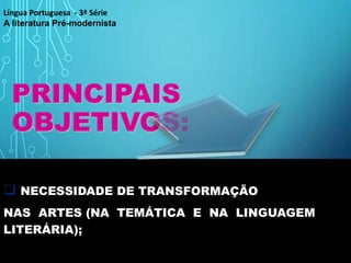 PRINCIPAIS
OBJETIVOS:
 NECESSIDADE DE TRANSFORMAÇÃO
NAS ARTES (NA TEMÁTICA E NA LINGUAGEM
LITERÁRIA);
Língua Portuguesa - 3ª Série
A literatura Pré-modernista
 