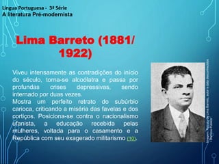 Lima Barreto (1881/
1922)
Viveu intensamente as contradições do início
do século, torna-se alcoólatra e passa por
profundas crises depressivas, sendo
internado por duas vezes.
Mostra um perfeito retrato do subúrbio
carioca, criticando a miséria das favelas e dos
cortiços. Posiciona-se contra o nacionalismo
ufanista, a educação recebida pelas
mulheres, voltada para o casamento e a
República com seu exagerado militarismo (10).
Língua Portuguesa - 3ª Série
A literatura Pré-modernista
Imagem:
Retrato
de
Lima
Barreto,
autor
e
data
desconhecidos
/
Domínio
Público
 