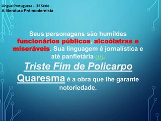Seus personagens são humildes
funcionários públicos, alcoólatras e
miseráveis. Sua linguagem é jornalística e
até panfletária (11).
Triste Fim de Policarpo
Quaresma é a obra que lhe garante
notoriedade.
Língua Portuguesa - 3ª Série
A literatura Pré-modernista
 