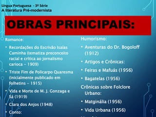 OBRAS PRINCIPAIS:
Romance:
• Recordações do Escrivão Isaías
Caminha (tematiza preconceito
racial e crítica ao jornalismo
carioca - 1909)
• Triste Fim de Policarpo Quaresma
(inicialmente publicado em
folhetins - 1915)
• Vida e Morte de M. J. Gonzaga e
Sá (1919)
• Clara dos Anjos (1948)
• Conto:
Humorismo:
• Aventuras do Dr. Bogoloff
(1912)
• Artigos e Crônicas:
• Feiras e Mafuás (1956)
• Bagatelas (1956)
Crônicas sobre Folclore
Urbano:
• Matginália (1956)
• Vida Urbana (1956)
Língua Portuguesa - 3ª Série
A literatura Pré-modernista
 