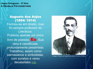 Augusto dos Anjos
(1884/ 1914)
Formou-se em direito, mas
foi sempre professor de
Literatura.
Publicou apenas um único
livro de poesias, Eu. Sua
obra é cientificista,
profundamente pessimista.
Trabalhou, assim como
parnasianos e simbolistas,
com sonetos e verso
decassílabo (13).
Língua Portuguesa - 3ª Série
A literatura Pré-modernista
Imagem: Retrato de Augusto dos Anjos / Domínio Público
 