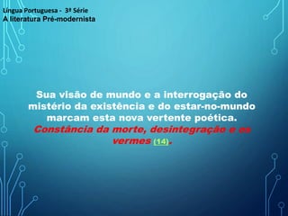 Sua visão de mundo e a interrogação do
mistério da existência e do estar-no-mundo
marcam esta nova vertente poética.
Constância da morte, desintegração e os
vermes (14).
Língua Portuguesa - 3ª Série
A literatura Pré-modernista
 