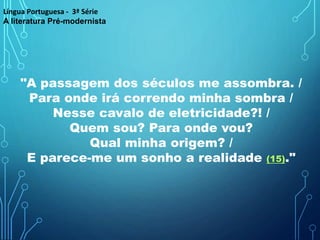 "A passagem dos séculos me assombra. /
Para onde irá correndo minha sombra /
Nesse cavalo de eletricidade?! /
Quem sou? Para onde vou?
Qual minha origem? /
E parece-me um sonho a realidade (15)."
Língua Portuguesa - 3ª Série
A literatura Pré-modernista
 