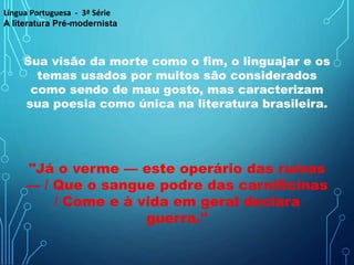 Sua visão da morte como o fim, o linguajar e os
temas usados por muitos são considerados
como sendo de mau gosto, mas caracterizam
sua poesia como única na literatura brasileira.
"Já o verme — este operário das ruínas
— / Que o sangue podre das carnificinas
/ Come e à vida em geral declara
guerra."
Língua Portuguesa - 3ª Série
A literatura Pré-modernista
 