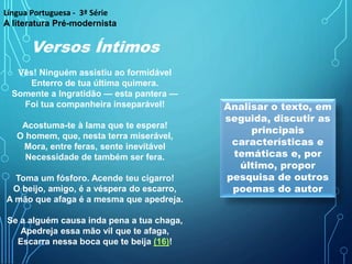 Versos Íntimos
Vês! Ninguém assistiu ao formidável
Enterro de tua última quimera.
Somente a Ingratidão — esta pantera —
Foi tua companheira inseparável!
Acostuma-te à lama que te espera!
O homem, que, nesta terra miserável,
Mora, entre feras, sente inevitável
Necessidade de também ser fera.
Toma um fósforo. Acende teu cigarro!
O beijo, amigo, é a véspera do escarro,
A mão que afaga é a mesma que apedreja.
Se a alguém causa inda pena a tua chaga,
Apedreja essa mão vil que te afaga,
Escarra nessa boca que te beija (16)!
Analisar o texto, em
seguida, discutir as
principais
características e
temáticas e, por
último, propor
pesquisa de outros
poemas do autor
Língua Portuguesa - 3ª Série
A literatura Pré-modernista
 