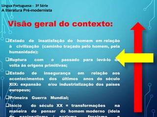 Estado de insatisfação do homem em relação
à civilização (caminho traçado pelo homem, pela
humanidade);
Ruptura com o passado para levá-lo de
volta às origens primitivas;
Estado de insegurança em relação aos
acontecimentos dos últimos anos do século
XIX: expansão e/ou industrialização dos países
europeus;
Primeira Guerra Mundial;
Início do século XX = transformações na
maneira de pensar do homem moderno (ideia
Visão geral do contexto:
Língua Portuguesa - 3ª Série
A literatura Pré-modernista
 