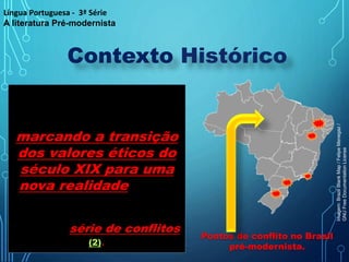 Contexto Histórico
O momento histórico
brasileiro interferiu na
produção literária,
marcando a transição
dos valores éticos do
século XIX para uma
nova realidade que se
desenhava,
essencialmente pautada
por uma série de conflitos
(2).
Pontos de conflito no Brasil
pré-modernista.
Língua Portuguesa - 3ª Série
A literatura Pré-modernista
Imagem:
Brazil
Blank
Map
/
Felipe
Menegaz
/
GNU
Free
Documentation
License
 