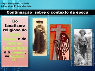 Continuação sobre o contexto da época
o
fanatismo
religioso do
Padre
Cícero e de
Antônio
Conselheiro
e o cangaço,
no Nordeste
(3).
Língua Portuguesa - 3ª Série
A literatura Pré-modernista
Imagem:
retratos
do
cangaço,
1936-37
/
Domínio
público
Imagem:
Padre
Cícero.
1934
/
Autor
Desconhecido
/
Domínio
público
Imagem:
Alegoria
de
Canudos
/
André
Koehne
/
GNU
Free
Documentation
license
 