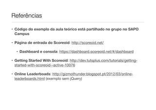 Referências
• Código do exemplo da aula teórico está partilhado no grupo no SAPO
Campus
• Página de entrada do Scoreoid: http://scoreoid.net/

• Dashboard e consola: https://dashboard.scoreoid.net/#/dashboard

• Getting Started With Scoreoid: http://dev.tutsplus.com/tutorials/gettingstarted-with-scoreoid--active-10076

• Online Leaderboads: http://gizmothunder.blogspot.pt/2012/03/onlineleaderboards.html (exemplo sem jQuery)

 