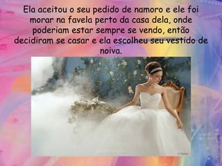 Ela aceitou o seu pedido de namoro e ele foi
    morar na favela perto da casa dela, onde
    poderiam estar sempre se vendo, então
decidiram se casar e ela escolheu seu vestido de
                      noiva.
 