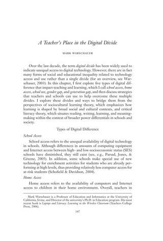 A Teacher’s Place in the Digital Divide
                               mark warschauer


    Over the last decade, the term digital divide has been widely used to
indicate unequal access to digital technology. However, there are in fact
many forms of social and educational inequality related to technology
access and use rather than a single divide (for an overview, see War-
schauer, 2003). In this chapter, I ﬁrst explore ﬁve types of digital dif-
ference that impact teaching and learning, which I call school access, home
access, school use, gender gap, and generation gap, and then discuss strategies
that teachers and schools can use to help overcome these multiple
divides. I explore these divides and ways to bridge them from the
perspectives of sociocultural learning theory, which emphasizes how
learning is shaped by broad social and cultural contexts, and critical
literacy theory, which situates reading, writing, learning, and meaning-
making within the context of broader power differentials in schools and
society.
                           Types of Digital Difference
School Access
    School access refers to the unequal availability of digital technology
in schools. Although differences in amounts of computing equipment
and Internet access between high- and low-socioeconomic status (SES)
schools have diminished, they still exist (see, e.g., Parsad, Jones, &
Greene, 2005). In addition, some schools make special use of new
technology for enrichment activities for students who are already per-
forming at high levels, thus providing relatively less computer access for
at-risk students (Schoﬁeld & Davidson, 2004).
Home Access
   Home access refers to the availability of computers and Internet
access to children in their home environment. Overall, teachers in

   Mark Warschauer is a Professor of Education and Informatics at the University of
California, Irvine, and Director of the university’s Ph.D. in Education program. His most
recent book is Laptops and Literacy: Learning in the Wireless Classroom (Teachers College
Press, 2006).
                                          147
 