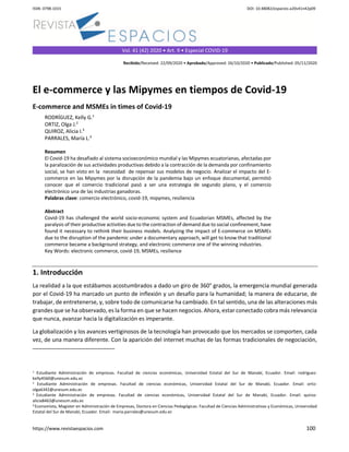 ISSN: 0798-1015 DOI: 10.48082/espacios-a20v41n42p09
https://www.revistaespacios.com 100
Vol. 41 (42) 2020 • Art. 9 • Especial COVID-19
Recibido/Received: 22/09/2020 • Aprobado/Approved: 26/10/2020 • Publicado/Published: 05/11/2020
El e-commerce y las Mipymes en tiempos de Covid-19
E-commerce and MSMEs in times of Covid-19
RODRÍGUEZ, Kelly G.1
ORTIZ, Olga J.2
QUIROZ, Alicia I.3
PARRALES, María L.4
Resumen
El Covid-19 ha desafiado al sistema socioeconómico mundial y las Mipymes ecuatorianas, afectadas por
la paralización de sus actividades productivas debido a la contracción de la demanda por confinamiento
social, se han visto en la necesidad de repensar sus modelos de negocio. Analizar el impacto del E-
commerce en las Mipymes por la disrupción de la pandemia bajo un enfoque documental, permitió
conocer que el comercio tradicional pasó a ser una estrategia de segundo plano, y el comercio
electrónico una de las industrias ganadoras.
Palabras clave: comercio electrónico, covid-19, mipymes, resiliencia
Abstract
Covid-19 has challenged the world socio-economic system and Ecuadorian MSMEs, affected by the
paralysis of their productive activities due to the contraction of demand due to social confinement, have
found it necessary to rethink their business models. Analyzing the impact of E-commerce on MSMEs
due to the disruption of the pandemic under a documentary approach, will get to know that traditional
commerce became a background strategy, and electronic commerce one of the winning industries.
Key Words: electronic commerce, covid-19, MSMEs, resilience
1. Introducción
La realidad a la que estábamos acostumbrados a dado un giro de 360° grados, la emergencia mundial generada
por el Covid-19 ha marcado un punto de inflexión y un desafío para la humanidad; la manera de educarse, de
trabajar, de entretenerse, y, sobre todo de comunicarse ha cambiado. En tal sentido, una de las alteraciones más
grandes que se ha observado, es la forma en que se hacen negocios. Ahora, estar conectado cobra más relevancia
que nunca, avanzar hacia la digitalización es imperante.
La globalización y los avances vertiginosos de la tecnología han provocado que los mercados se comporten, cada
vez, de una manera diferente. Con la aparición del internet muchas de las formas tradicionales de negociación,
1 Estudiante Administración de empresas. Facultad de ciencias económicas, Universidad Estatal del Sur de Manabí, Ecuador. Email: rodriguez-
kelly4560@unesum.edu.ec
2 Estudiante Administración de empresas. Facultad de ciencias económicas, Universidad Estatal del Sur de Manabí, Ecuador. Email: ortiz-
olga6342@unesum.edu.ec
3 Estudiante Administración de empresas. Facultad de ciencias económicas, Universidad Estatal del Sur de Manabí, Ecuador. Email: quiroz-
alicia8463@unesum.edu.ec
4 Economista, Magister en Administración de Empresas, Doctora en Ciencias Pedagógicas. Facultad de Ciencias Administrativas y Económicas, Universidad
Estatal del Sur de Manabí, Ecuador. Email: maria.parrales@unesum.edu.ec
 