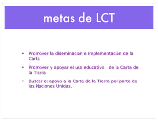 metas de LCT

•   Promover la diseminación e implementación de la
    Carta

•   Promover y apoyar el uso educativo    de la Carta de
    la Tierra

•   Buscar el apoyo a la Carta de la Tierra por parte de
    las Naciones Unidas.
 