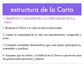 estructura de la Carta
 I.-RESPETO Y CUIDADO DE LA COMUNIDAD DE LA
 VIDA
1. Respetar la Tierra y la vida en toda su diversidad.

2. Cuidar la comunidad de la vida con entendimiento, compasión y
amor.

3. Construir sociedades democráticas que sean justas, participativas, 
sostenibles y pacíﬁcas

4. Asegurar que los frutos y la belleza de la Tierra se preserven para
las generaciones presentes y futuras.
 