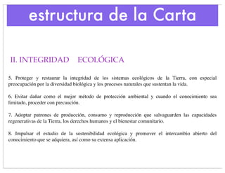 estructura de la Carta

II. INTEGRIDAD 
 ECOLÓGICA

5. Proteger y restaurar la integridad de los sistemas ecológicos de la Tierra, con especial
preocupación por la diversidad biológica y los procesos naturales que sustentan la vida.

6. Evitar dañar como el mejor método de protección ambiental y cuando el conocimiento sea
limitado, proceder con precaución.

7. Adoptar patrones de producción, consumo y reproducción que salvaguarden las capacidades
regenerativas de la Tierra, los derechos humanos y el bienestar comunitario.

8. Impulsar el estudio de la sostenibilidad ecológica y promover el intercambio abierto del
conocimiento que se adquiera, así como su extensa aplicación.
 