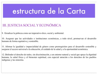 estructura de la Carta
III. JUSTICIA SOCIAL Y ECONÓMICA

9.  Erradicar la pobreza como un imperativo ético, social y ambiental.

10.   Asegurar que las actividades e instituciones económicas, a todo nivel, promuevan el desarrollo
humano de forma equitativa y sostenible.

11. Aﬁrmar la igualdad e imparcialidad de género como prerrequisitos para el desarrollo sostenible y
asegurar el acceso universal a la educación, al cuidado de la salud y a la oportunidad económica.

12. Defender el derecho de todos, sin discriminación, a un entorno natural y social que apoye la dignidad
humana, la salud física y el bienestar espiritual, con especial atención a los derechos de los pueblos
indígenas y las minorías.
 
