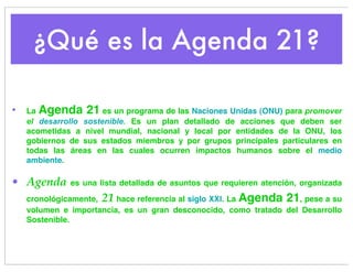 ¿Qué es la Agenda 21?

•   La Agenda 21 es un programa de las Naciones Unidas (ONU) para promover
    el desarrollo sostenible. Es un plan detallado de acciones que deben ser
    acometidas a nivel mundial, nacional y local por entidades de la ONU, los
    gobiernos de sus estados miembros y por grupos principales particulares en
    todas las áreas en las cuales ocurren impactos humanos sobre el medio
    ambiente.

• Agenda      es una lista detallada de asuntos que requieren atención, organizada

    cronológicamente, 21 hace referencia al siglo XXI. La Agenda 21, pese a su
    volumen e importancia, es un gran desconocido, como tratado del Desarrollo
    Sostenible.
 
