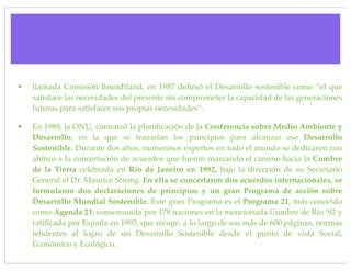 •   llamada Comisión Brundtland, en 1987 deﬁnió el Desarrollo sostenible como “el que
    satisface las necesidades del presente sin comprometer la capacidad de las generaciones
    futuras para satisfacer sus propias necesidades”.

•   En 1989, la ONU, comenzó la planiﬁcación de la Conferencia sobre Medio Ambiente y
    Desarrollo, en la que se trazarían los principios para alcanzar ese Desarrollo
    Sostenible. Durante dos años, numerosos expertos en todo el mundo se dedicaron con
    ahínco a la concertación de acuerdos que fueron marcando el camino hacia la Cumbre
    de la Tierra celebrada en Río de Janeiro en 1992, bajo la dirección de su Secretario
    General el Dr. Maurice Strong. En ella se concertaron dos acuerdos internacionales, se
    formularon dos declaraciones de principios y un gran Programa de acción sobre
    Desarrollo Mundial Sostenible. Este gran Programa es el Programa 21, más conocido
    como Agenda 21, consensuada por 178 naciones en la mencionada Cumbre de Río ’92 y
    ratiﬁcada por España en 1993, que recoge, a lo largo de sus más de 600 páginas, normas
    tendentes al logro de un Desarrollo Sostenible desde el punto de vista Social,
    Económico y Ecológico.
 
