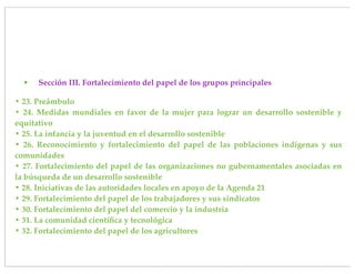 •   Sección III. Fortalecimiento del papel de los grupos principales

• 23. Preámbulo
• 24. Medidas mundiales en favor de la mujer para lograr un desarrollo sostenible y
equitativo
• 25. La infancia y la juventud en el desarrollo sostenible
• 26. Reconocimiento y fortalecimiento del papel de las poblaciones indígenas y sus
comunidades
• 27. Fortalecimiento del papel de las organizaciones no gubernamentales asociadas en
la búsqueda de un desarrollo sostenible
• 28. Iniciativas de las autoridades locales en apoyo de la Agenda 21
• 29. Fortalecimiento del papel de los trabajadores y sus sindicatos
• 30. Fortalecimiento del papel del comercio y la industria
• 31. La comunidad cientíﬁca y tecnológica
• 32. Fortalecimiento del papel de los agricultores
 