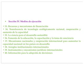 •   Sección IV. Medios de ejecución

• 33. Recursos y mecanismos de ﬁnanciación
• 34. Transferencia de tecnología ecológicamente racional, cooperación y
aumento de la capacidad
• 35. La ciencia para el desarrollo sostenible
• 36. Fomento de la educación, la capacitación y la toma de conciencia
• 37. Mecanismos nacionales y cooperación internacional para aumentar la
capacidad nacional en los países en desarrollo
• 38. Arreglos institucionales internacionales
• 39. Instrumentos y mecanismos jurídicos internacionales
• 40. Información para la adopción de decisiones
 