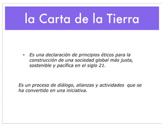 la Carta de la Tierra

 •   Es una declaración de principios éticos para la
     construcción de una sociedad global más justa,
     sostenible y pacífica en el siglo 21.



Es un proceso de diálogo, alianzas y actividades que se
ha convertido en una iniciativa.
 