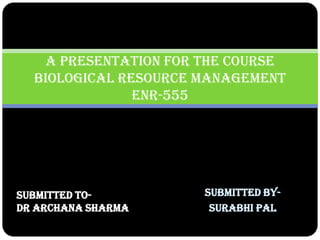 Submitted by- 
Surabhi Pal 
A Presentation for the course Biological Resource Management ENR-555 
Submitted to- 
Dr Archana Sharma 
 
