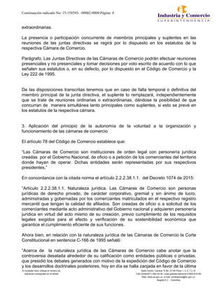 Continuación radicado No: 15-158593- -00002-0000 Página: 4
extraordinarias.
La presencia o participación concurrente de miembros principales y suplentes en las
reuniones de las juntas directivas se regirá por lo dispuesto en los estatutos de la
respectiva Cámara de Comercio.
Parágrafo. Las Juntas Directivas de las Cámaras de Comercio podrán efectuar reuniones
presenciales y no presenciales y tomar decisiones por voto escrito de acuerdo con lo que
señalen sus estatutos o, en su defecto, por lo dispuesto en el Código de Comercio y la
Ley 222 de 1995.
De las disposiciones transcritas tenemos que en caso de falta temporal o definitiva del
miembro principal de la junta directiva, el suplente lo remplazará, independientemente
que se trate de reuniones ordinarias o extraordinarias, dándose la posibilidad de que
concurran de manera simultánea tanto principales como suplentes, si esto se prevé en
los estatutos de la respectiva cámara.
3. Aplicación del principio de la autonomía de la voluntad a la organización y
funcionamiento de las cámaras de comercio
El artículo 78 del Código de Comercio establece que:
“Las Cámaras de Comercio son instituciones de orden legal con personería jurídica
creadas por el Gobierno Nacional, de oficio o a petición de los comerciantes del territorio
donde hayan de operar. Dichas entidades serán representadas por sus respectivos
presidentes.”
En concordancia con la citada norma el artículo 2.2.2.38.1.1. del Decreto 1074 de 2015:
“Artículo 2.2.2.38.1.1. Naturaleza jurídica. Las Cámaras de Comercio son personas
jurídicas de derecho privado, de carácter corporativo, gremial y sin ánimo de lucro,
administradas y gobernadas por los comerciantes matriculados en el respectivo registro
mercantil que tengan la calidad de afiliados. Son creadas de oficio o a solicitud de los
comerciantes mediante acto administrativo del Gobierno nacional y adquieren personería
jurídica en virtud del acto mismo de su creación, previo cumplimiento de los requisitos
legales exigidos para el efecto y verificación de su sostenibilidad económica que
garantice el cumplimiento eficiente de sus funciones.
Ahora bien, en relación con la naturaleza jurídica de las Cámaras de Comercio la Corte
Constitucional en sentencia C-166 de 1995 señaló:
“Acerca de la naturaleza jurídica de las Cámaras de Comercio cabe anotar que la
controversia desatada alrededor de su calificación como entidades públicas o privadas,
que presidió los debates generados con motivo de la expedición del Código de Comercio
y los desarrollos doctrinales posteriores, hoy en día se halla zanjada en favor de la última
Al contestar favor indique el número de Sede Centro: Carrera 13 No. 27-00 Pisos 1, 3, 5, 7 y 10
radicación consignado en el sticker Call Center(571) 592 04 00. Linea gratuita Nacional 01800-910165
Web: www.sic.gov.co e-mail: contactenos@sic.gov.co
Bogotá D.C. - Colombia
 