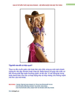 BELLYGIRLS - TRUNG TÂM DẠY BELLYDANCE UY TÍN & CHUYÊNNGHIỆP TẠI SG
-CHUYÊNBIỂU DIỄN BELLYDANCE TẠI EVENT, NHÀ HÀNG…
-CHO THUÊ ĐỒ BIỂU DIỄN, NHẬN THIẾT KẾ ĐỒBIỂU DIỄN BELLYDANE
Web:bellygirls.vn
2
CHIA SẺ VỀ KIẾN THỨC HỌC BELLYDANCE – BỘ MÔN ĐƯỢC PHÁI ĐẸP YÊU THÍCH
Tập thế nào để có hiệu quả?
Thực ra nếu muốn giảm cân hoặc làm săn chắc vòng eo một cách nhanh
chóng thì nên tập Aerobic hoặc chạy bộ. Belly dance chỉ giúp săn chắc cơ
thể nhưng phải tập luyện thường xuyên và lâu dài. Vì các động tác trong
belly dance làm cho các cơ hoạt động nhẹ và nhịp nhàng chứ không mạnh
mẽ như các môn khác.
 