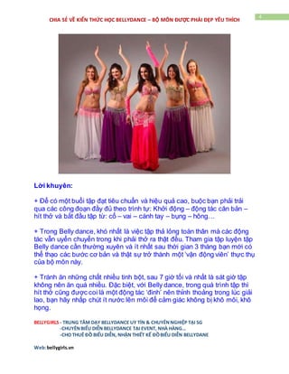 BELLYGIRLS - TRUNG TÂM DẠY BELLYDANCE UY TÍN & CHUYÊNNGHIỆP TẠI SG
-CHUYÊNBIỂU DIỄN BELLYDANCE TẠI EVENT, NHÀ HÀNG…
-CHO THUÊ ĐỒ BIỂU DIỄN, NHẬN THIẾT KẾ ĐỒBIỂU DIỄN BELLYDANE
Web:bellygirls.vn
4
CHIA SẺ VỀ KIẾN THỨC HỌC BELLYDANCE – BỘ MÔN ĐƯỢC PHÁI ĐẸP YÊU THÍCH
Lời khuyên:
+ Để có một buổi tập đạt tiêu chuẩn và hiệu quả cao, buộc bạn phải trải
qua các công đoạn đầy đủ theo trình tự: Khởi động – động tác căn bản –
hít thở và bắt đầu tập từ: cổ – vai – cánh tay – bụng – hông…
+ Trong Belly dance, khó nhất là việc tập thả lỏng toàn thân mà các động
tác vẫn uyển chuyển trong khi phải thở ra thật đều. Tham gia tập luyện tập
Belly dance cần thường xuyên và ít nhất sau thời gian 3 tháng bạn mới có
thể thạo các bước cơ bản và thật sự trở thành một ‘vận động viên’ thực thụ
của bộ môn này.
+ Tránh ăn những chất nhiều tinh bột, sau 7 giờ tối và nhất là sát giờ tập
không nên ăn quá nhiều. Đặc biệt, với Belly dance, trong quá trình tập thì
hít thở cũng được coi là một động tác ‘đinh’ nên thỉnh thoảng trong lúc giải
lao, bạn hãy nhấp chút ít nước lên môi để cảm giác không bị khô môi, khô
họng.
 