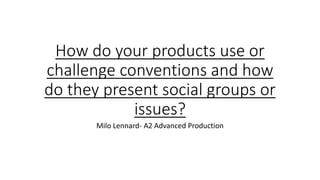 How do your products use or
challenge conventions and how
do they present social groups or
issues?
Milo Lennard- A2 Advanced Production
 