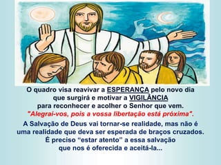 O quadro visa reavivar a ESPERANÇA pelo novo dia
que surgirá e motivar a VIGILÂNCIA
para reconhecer e acolher o Senhor que vem.
"Alegrai-vos, pois a vossa libertação está próxima".
A Salvação de Deus vai tornar-se realidade, mas não é
uma realidade que deva ser esperada de braços cruzados.
É preciso “estar atento” a essa salvação
que nos é oferecida e aceitá-la...
 