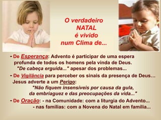 - De Esperança: Advento é participar de uma espera
profunda de todos os homens pela vinda de Deus.
"De cabeça erguida..." apesar dos problemas...
- De Vigilância para perceber os sinais da presença de Deus…
Jesus adverte a um Perigo:
"Não fiquem insensíveis por causa da gula,
da embriaguez e das preocupações da vida..."
- De Oração: - na Comunidade: com a liturgia do Advento...
- nas famílias: com a Novena do Natal em família...
O verdadeiro
NATAL
é vivido
num Clima de...
 
