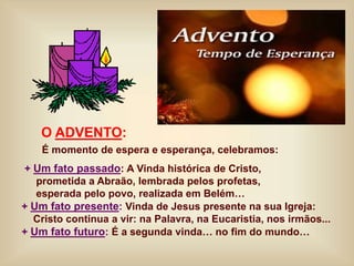 O ADVENTO:
É momento de espera e esperança, celebramos:
+ Um fato passado: A Vinda histórica de Cristo,
prometida a Abraão, lembrada pelos profetas,
esperada pelo povo, realizada em Belém…
+ Um fato presente: Vinda de Jesus presente na sua Igreja:
Cristo continua a vir: na Palavra, na Eucaristia, nos irmãos...
+ Um fato futuro: É a segunda vinda… no fim do mundo…
 