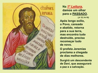 Na 1ª Leitura,
damos um olhar
para o PASSADO.
(Jr 33,14-16)
Após longo exílio,
o Povo, cansado
e abatido, retorna
para a sua terra,
mas encontra tudo
destruído, precisa
recomeçar tudo
de novo.
O profeta Jeremias
proclama a chegada
de dias melhores.
Surgirá um descendente
de Davi, que assegurará
a paz e a salvação.
 