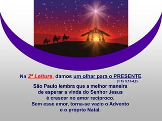 Na 2ª Leitura, damos um olhar para o PRESENTE.
(1 Ts 3,12-4,2)
São Paulo lembra que a melhor maneira
de esperar a vinda do Senhor Jesus
é crescer no amor recíproco.
Sem esse amor, torna-se vazio o Advento
e o próprio Natal.
 