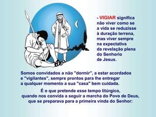 Somos convidados a não "dormir", a estar acordados
e "vigilantes", sempre prontos para lhe entregar
a qualquer momento a sua "casa" bem cuidada.
É o que pretende esse tempo litúrgico,
quando nos convida a seguir a marcha do Povo de Deus,
que se preparava para a primeira vinda do Senhor:
- VIGIAR significa
não viver como se
a vida se reduzisse
à duração terrena,
mas viver sempre
na expectativa
da revelação plena
do Senhorio
de Jesus.
 