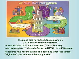 Iniciamos hoje novo Ano Litúrgico (Ano B).
O ADVENTO é tempo de ESPERA:
- na expectativa da 2ª vinda de Cristo. (1ª e 2ª Semana);
- em preparação à 1ª vinda de Cristo, no NATAL. (3ª e 4ª Semana).
As leituras hoje nos mostram como devemos viver esse tempo:
"Vigilantes" para acolher o Senhor que vem.
 