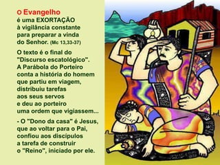 O Evangelho
é uma EXORTAÇÃO
à vigilância constante
para preparar a vinda
do Senhor. (Mc 13,33-37)
O texto é o final do
"Discurso escatológico".
A Parábola do Porteiro
conta a história do homem
que partiu em viagem,
distribuiu tarefas
aos seus servos
e deu ao porteiro
uma ordem que vigiassem...
- O "Dono da casa" é Jesus,
que ao voltar para o Pai,
confiou aos discípulos
a tarefa de construir
o "Reino", iniciado por ele.
 