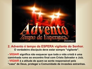 2. Advento é tempo da ESPERA vigilante do Senhor.
O verdadeiro discípulo deve estar sempre "vigilante".
- VIGIAR significa não esquecer que toda a vida cristã é uma
caminhada rumo ao encontro final com Cristo Salvador e Juiz.
- VIGIAR é a atitude de quem se sente responsável pela
"casa" de Deus, proteger a Comunidade de invasões estranhas.
 
