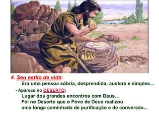 4. Seu estilo de vida:
Era uma pessoa sóbria, desprendida, austera e simples...
- Aparece no DESERTO:
Lugar dos grandes encontros com Deus…
Foi no Deserto que o Povo de Deus realizou
uma longa caminhada de purificação e de conversão...
 