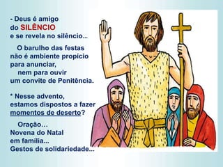 - Deus é amigo
do SILÊNCIO
e se revela no silêncio...
O barulho das festas
não é ambiente propício
para anunciar,
nem para ouvir
um convite de Penitência.
* Nesse advento,
estamos dispostos a fazer
momentos de deserto?
Oração…
Novena do Natal
em família...
Gestos de solidariedade...
 
