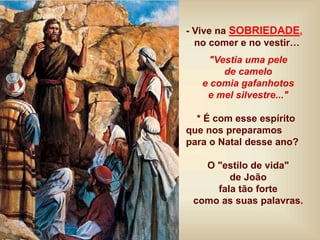 - Vive na SOBRIEDADE,
no comer e no vestir…
"Vestia uma pele
de camelo
e comia gafanhotos
e mel silvestre..."
* É com esse espírito
que nos preparamos
para o Natal desse ano?
O "estilo de vida"
de João
fala tão forte
como as suas palavras.
 