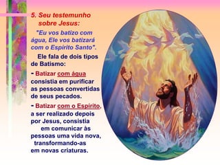 5. Seu testemunho
sobre Jesus:
"Eu vos batizo com
água, Ele vos batizará
com o Espírito Santo".
Ele fala de dois tipos
de Batismo:
- Batizar com água
consistia em purificar
as pessoas convertidas
de seus pecados.
- Batizar com o Espírito,
a ser realizado depois
por Jesus, consistia
em comunicar às
pessoas uma vida nova,
transformando-as
em novas criaturas.
 