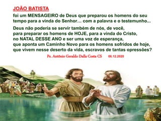 JOÃO BATISTA
foi um MENSAGEIRO de Deus que preparou os homens do seu
tempo para a vinda do Senhor… com a palavra e o testemunho...
Deus não poderia se servir também de nós, de você,
para preparar os homens de HOJE, para a vinda do Cristo,
no NATAL DESSE ANO e ser uma voz de esperança,
que aponta um Caminho Novo para os homens sofridos de hoje,
que vivem nesse deserto da vida, escravos de tantas opressões?
Pe. Antônio Geraldo Dalla Costa CS 06.12.2020
 
